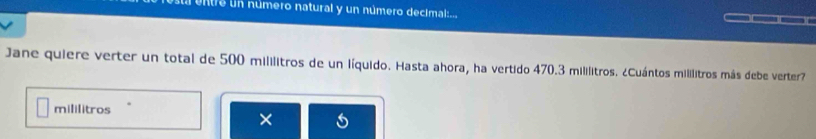 entre un número natural y un número decimal:... 
Jane quiere verter un total de 500 mililitros de un líquido. Hasta ahora, ha vertido 470.3 mililitros. ¿Cuántos mililitros más debe verter 
mililitros 
×