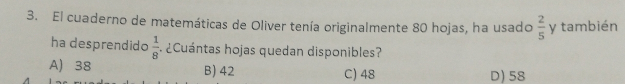 El cuaderno de matemáticas de Oliver tenía originalmente 80 hojas, ha usado  2/5  y también
ha desprendido  1/8  ¿Cuántas hojas quedan disponibles?
A 38 B) 42
C) 48 D) 58