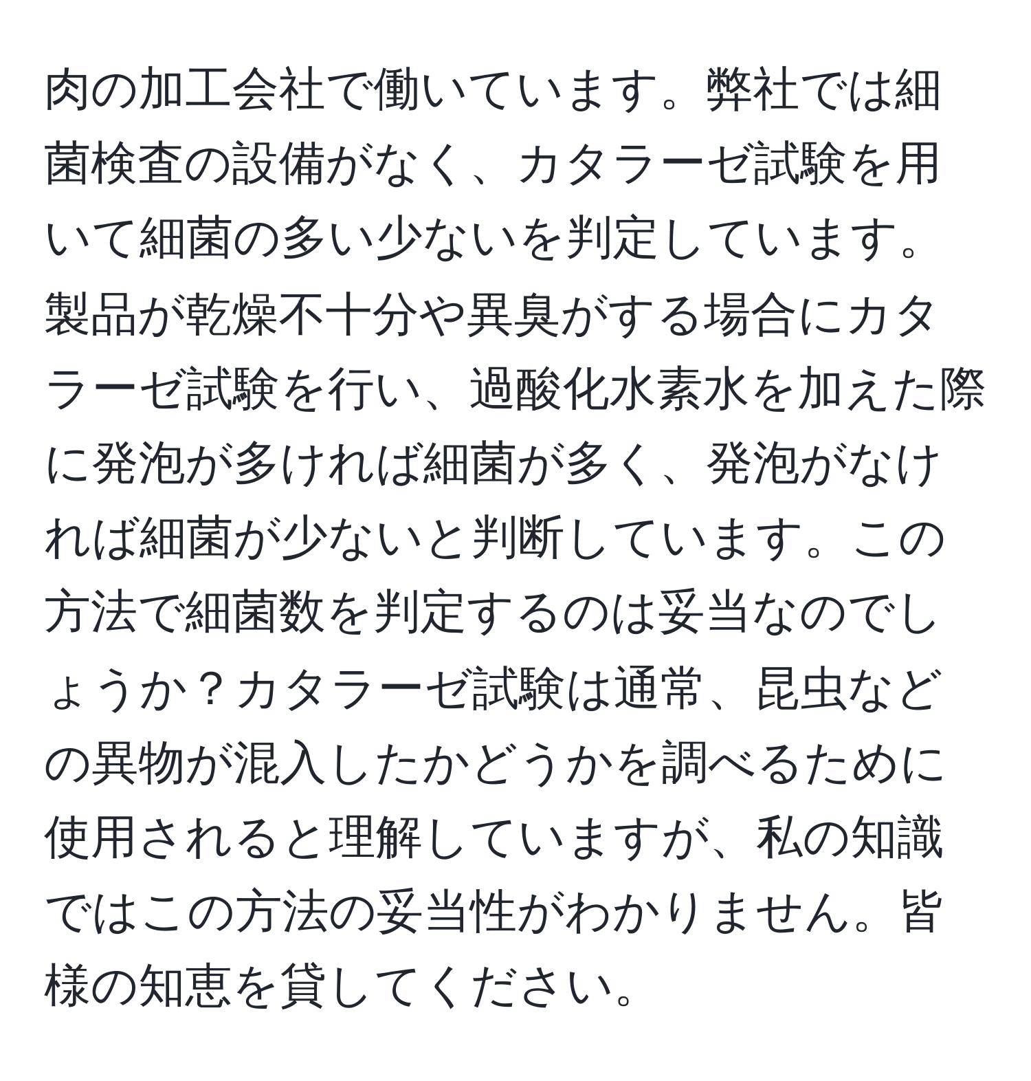 肉の加工会社で働いています。弊社では細菌検査の設備がなく、カタラーゼ試験を用いて細菌の多い少ないを判定しています。製品が乾燥不十分や異臭がする場合にカタラーゼ試験を行い、過酸化水素水を加えた際に発泡が多ければ細菌が多く、発泡がなければ細菌が少ないと判断しています。この方法で細菌数を判定するのは妥当なのでしょうか？カタラーゼ試験は通常、昆虫などの異物が混入したかどうかを調べるために使用されると理解していますが、私の知識ではこの方法の妥当性がわかりません。皆様の知恵を貸してください。