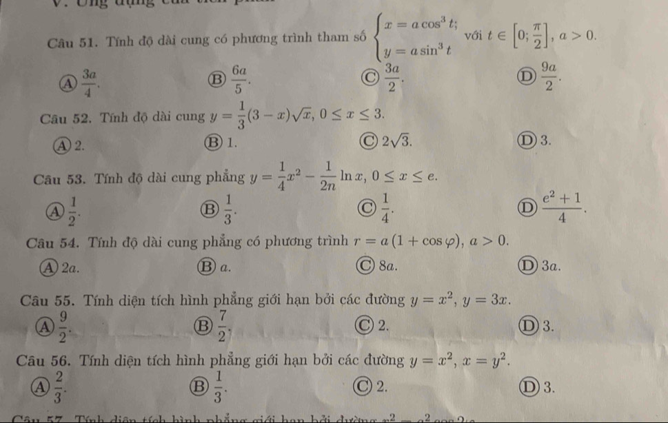 Ông đụng
Câu 51. Tính độ dài cung có phương trình tham số beginarrayl x=acos^3t; y=asin^3tendarray. với t∈ [0; π /2 ], a>0.
A  3a/4 .
B  6a/5 .
C  3a/2 .
D  9a/2 . 
Câu 52. Tính độ dài cung y= 1/3 (3-x)sqrt(x), 0≤ x≤ 3.
A 2.
⑬ 1. C 2sqrt(3). Ⓓ 3.
Câu 53. Tính độ dài cung phẳng y= 1/4 x^2- 1/2n ln x, 0≤ x≤ e.
A  1/2 .
B  1/3 .
 1/4 .
D  (e^2+1)/4 . 
Câu 54. Tính độ dài cung phẳng có phương trình r=a(1+cos varphi ), a>0.
A 2a. ⑬ a. ◎ 8a. D 3a.
Câu 55. Tính diện tích hình phẳng giới hạn bởi các đường y=x^2, y=3x.
⑬  7/2 
C 2.
A  9/2 . Ⓓ 3.
Câu 56. Tính diện tích hình phẳng giới hạn bởi các đường y=x^2, x=y^2. 
B  1/3 .
A  2/3 . C 2. Ⓓ 3.
2