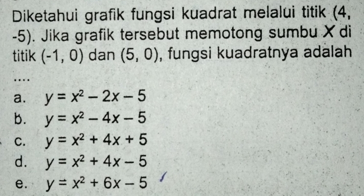 Diketahui grafik fungsi kuadrat melalui titik (4,
-5). Jika grafik tersebut memotong sumbu X di
titik (-1,0) dan (5,0) , fungsi kuadratnya adalah
…
a. y=x^2-2x-5
b. y=x^2-4x-5
C. y=x^2+4x+5
d. y=x^2+4x-5
e. y=x^2+6x-5