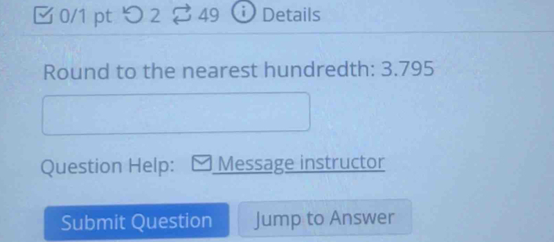 つ 2 49 Details 
Round to the nearest hundredth: 3.795 
Question Help: Message instructor 
Submit Question Jump to Answer