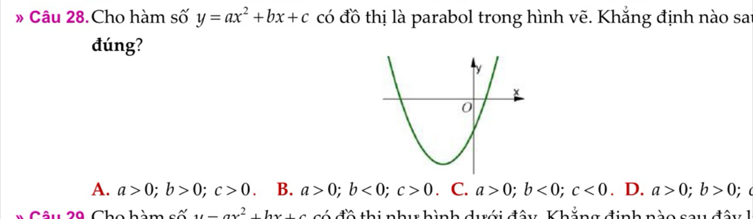 » Câu 28.Cho hàm số y=ax^2+bx+c có đồ thị là parabol trong hình vẽ. Khẳng định nào sai
đúng?
A. a>0; b>0; c>0 B. a>0; b<0</tex>; c>0. C. a>0; b<0</tex>; c<0</tex> . D. a>0; b>0; (
u=ax^2+bx+c có đồ thi như hình dưới đây, Khẳng định nào say đây h