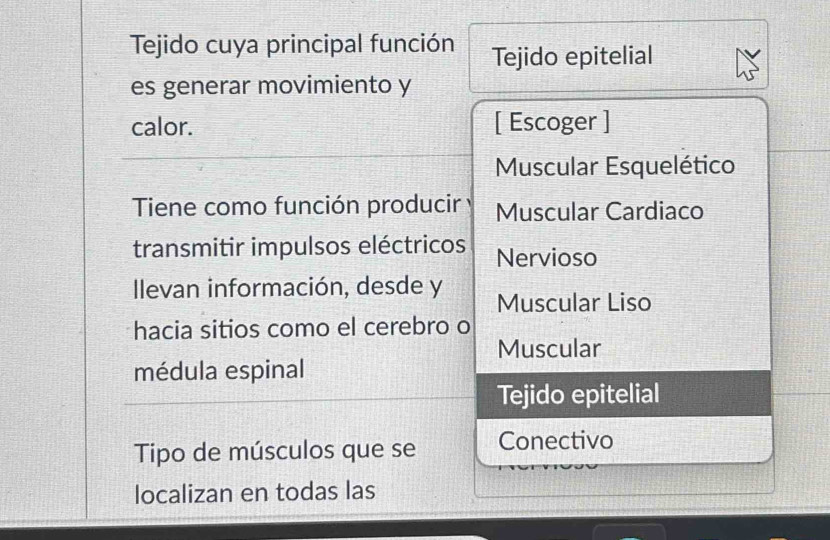 Tejido cuya principal función Tejido epitelial
es generar movimiento y
calor. [ Escoger ]
Muscular Esquelético
Tiene como función producir Muscular Cardiaco
transmitir impulsos eléctricos Nervioso
Ilevan información, desde y Muscular Liso
hacia sitios como el cerebro o
Muscular
médula espinal
Tejido epitelial
Tipo de músculos que se Conectivo
localizan en todas las