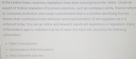 In the United States, business regulations have been evolving since the 1800s. Chose an 
aspect of federal regulation of business practices, such as workplace safety, finance reforn 
or consumer protection, and create a presentation that is a timeline identifying five key 
factors that contributed to the definition and implementation of the regulation as it is 
enforced today. You can go online and research significant regulations or legislation; many 
of the federal agency websites may be of value. For each one, including the following 
information 
Date it was passed 
Circumstance that motivated it 
Who it benefits and why