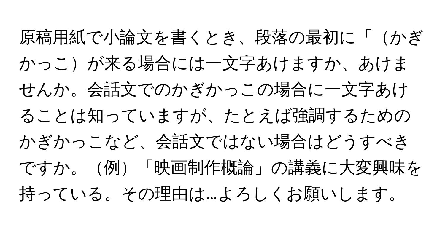 原稿用紙で小論文を書くとき、段落の最初に「かぎかっこが来る場合には一文字あけますか、あけませんか。会話文でのかぎかっこの場合に一文字あけることは知っていますが、たとえば強調するためのかぎかっこなど、会話文ではない場合はどうすべきですか。例「映画制作概論」の講義に大変興味を持っている。その理由は…よろしくお願いします。