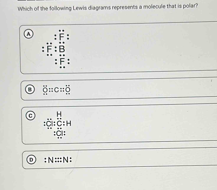 Which of the following Lewis diagrams represents a molecule that is polar?
a :dot F :
:dot F:dot B
:F :
B dot 0:C:C:O
C beginarrayr H :Cendarray |-1 :C:H
:Cl :
D : N ::: N :