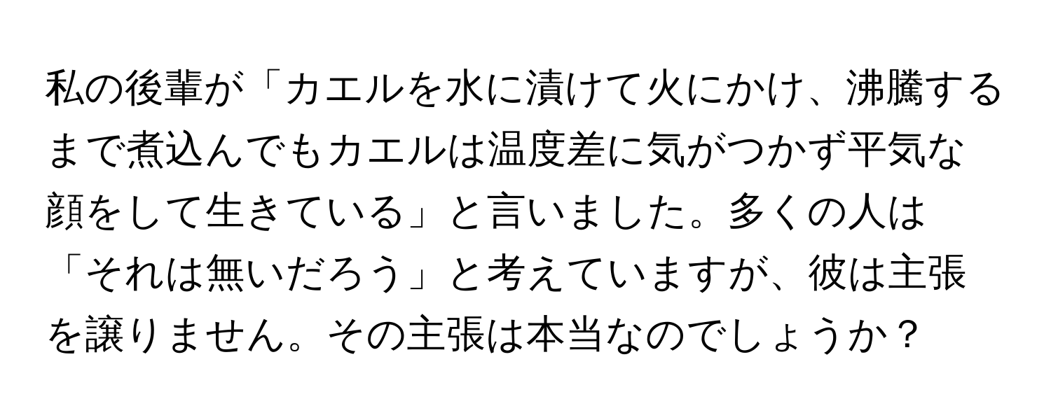 私の後輩が「カエルを水に漬けて火にかけ、沸騰するまで煮込んでもカエルは温度差に気がつかず平気な顔をして生きている」と言いました。多くの人は「それは無いだろう」と考えていますが、彼は主張を譲りません。その主張は本当なのでしょうか？