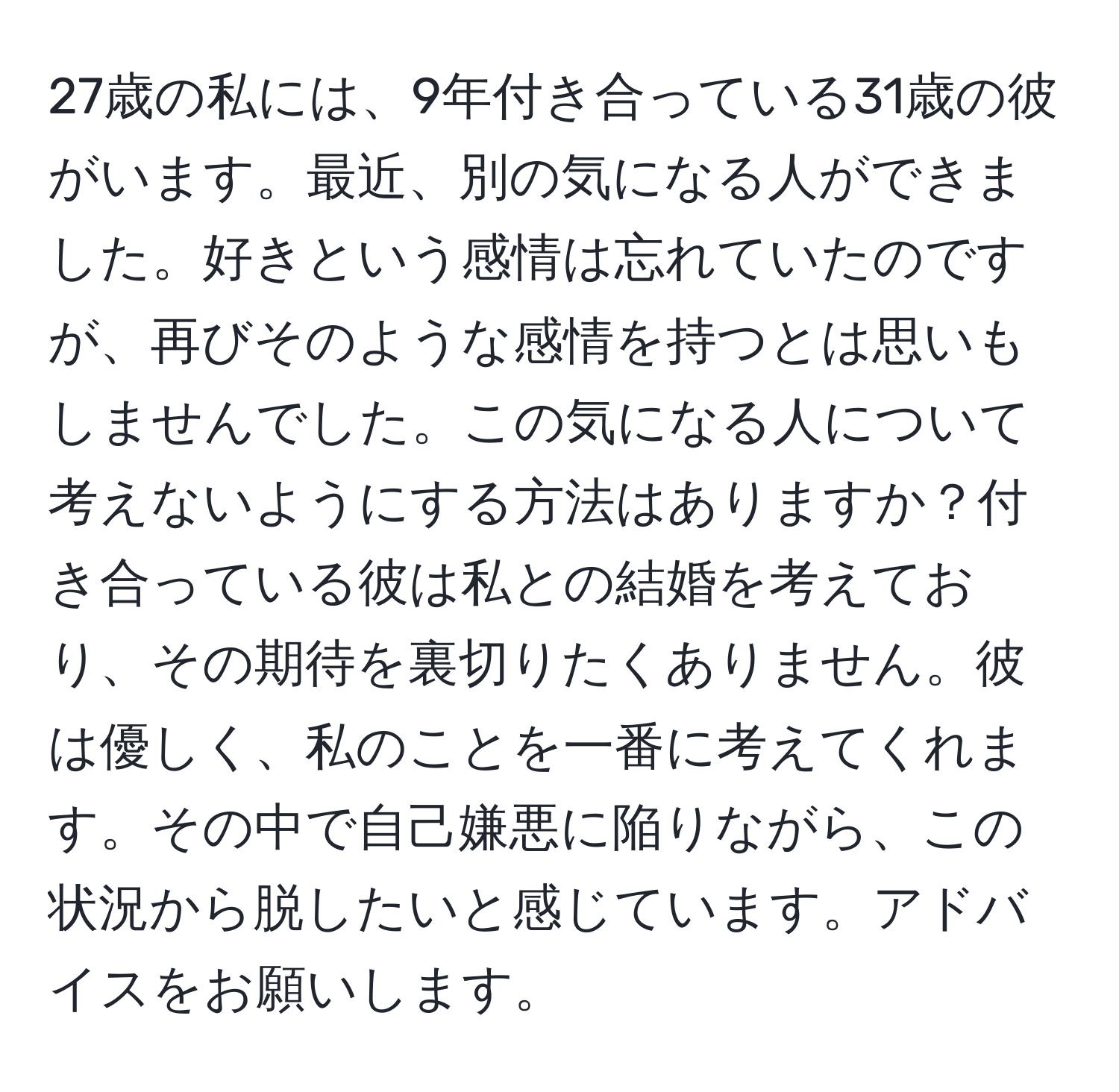 27歳の私には、9年付き合っている31歳の彼がいます。最近、別の気になる人ができました。好きという感情は忘れていたのですが、再びそのような感情を持つとは思いもしませんでした。この気になる人について考えないようにする方法はありますか？付き合っている彼は私との結婚を考えており、その期待を裏切りたくありません。彼は優しく、私のことを一番に考えてくれます。その中で自己嫌悪に陥りながら、この状況から脱したいと感じています。アドバイスをお願いします。