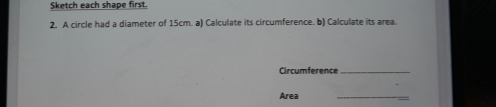 Sketch each shape first. 
2. A circle had a diameter of 15cm. a) Calculate its circumference. b) Calculate its area. 
Circumference_ 
Area 
_