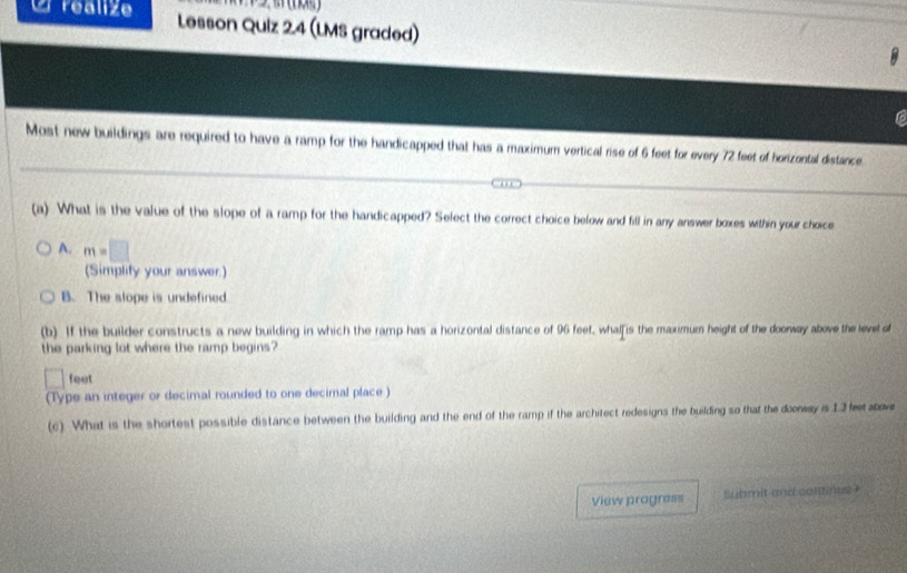 realize Lesson Quiz 2.4 (LMS graded)
C
Most new buildings are required to have a ramp for the handicapped that has a maximum vertical rise of 6 feet for every 72 feet of horizontal distance
(a) What is the value of the slope of a ramp for the handicapped? Select the correct choice below and fill in any answer boxes within your choice
A. m=□
(Simplify your answer.)
B. The slope is undefined
(b) If the builder constructs a new building in which the ramp has a horizontal distance of 96 feet, whalfis the maximu height of the doorway above the levet of
the parking lot where the ramp begins?
□ feet
(Type an integer or decimal rounded to one decimal place )
(c) What is the shortest possible distance between the building and the end of the ramp if the architect redesigns the building so that the dooway is 13 fetabove
View pragress submit and continus ?