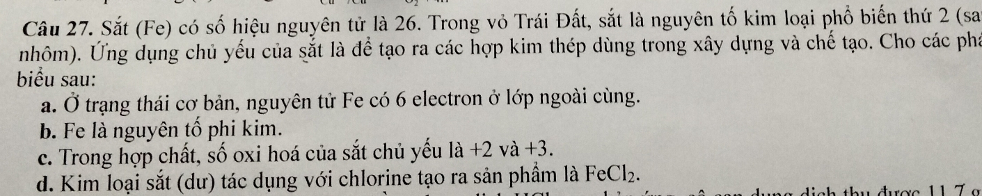 Sắt (Fe) có số hiệu nguyên tử là 26. Trong vỏ Trái Đất, sắt là nguyên tố kim loại phố biến thứ 2 (sa
nhôm). Ứng dụng chủ yếu của sắt là để tạo ra các hợp kim thép dùng trong xây dựng và chế tạo. Cho các phá
biểu sau:
a. Ở trạng thái cơ bản, nguyên tử Fe có 6 electron ở lớp ngoài cùng.
b. Fe là nguyên tố phi kim.
c. Trong hợp chất, số oxi hoá của sắt chủ yếu la+2va+3.
d. Kim loại sắt (dư) tác dụng với chlorine tạo ra sản phầm là FeCl_2.