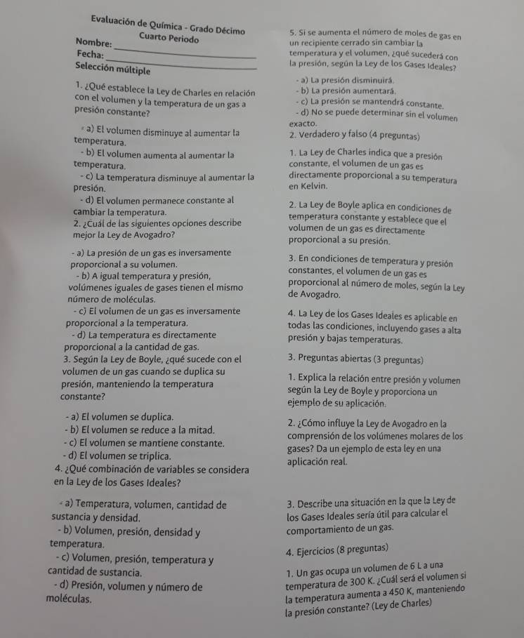 Evaluación de Química - Grado Décimo 5. Si se aumenta el número de moles de gas en
_
Cuarto Periodo
Nombre: un recipiente cerrado sin cambiar la
temperatura y el volumen, ¿qué sucederá con
Fecha: _la presión, según la Ley de los Gases Ideales?
Selección múltiple
- a) La presión disminuirá.
- b) La presión aumentará.
1. ¿Qué establece la Ley de Charles en relación - c) La presión se mantendrá constante.
con el volumen y la temperatura de un gas a - d) No se puede determinar sin el volumen
presión constante?
exacto.
« a) El volumen disminuye al aumentar la 2. Verdadero y falso (4 preguntas)
temperatura.
1. La Ley de Charles indica que a presión
- b) El volumen aumenta al aumentar la constante, el volumen de un gas es
temperatura. directamente proporcional a su temperatura
- c) La temperatura disminuye al aumentar la
presión. en Kelvin.
- d) El volumen permanece constante al 2. La Ley de Boyle aplica en condiciones de
cambiar la temperatura. temperatura constante y establece que el
2. ¿Cuál de las siguientes opciones describe volumen de un gas es directamente
mejor la Ley de Avogadro? proporcional a su presión.
- a) La presión de un gas es inversamente 3. En condiciones de temperatura y presión
proporcional a su volumen. constantes, el volumen de un gas es
- b) A igual temperatura y presión, proporcional al número de moles, según la Ley
volúmenes iguales de gases tienen el mismo de Avogadro.
número de moléculas.
- c) El volumen de un gas es inversamente 4. La Ley de los Gases Ideales es aplicable en
proporcional a la temperatura. todas las condiciones, incluyendo gases a alta
- d) La temperatura es directamente presión y bajas temperaturas.
proporcional a la cantidad de gas.
3. Según la Ley de Boyle, ¿qué sucede con el 3. Preguntas abiertas (3 preguntas)
volumen de un gas cuando se duplica su 1. Explica la relación entre presión y volumen
presión, manteniendo la temperatura según la Ley de Boyle y proporciona un
constante? ejemplo de su aplicación.
- a) El volumen se duplica. 2. ¿Cómo influye la Ley de Avogadro en la
- b) El volumen se reduce a la mitad.
comprensión de los volúmenes molares de los
- c) El volumen se mantiene constante. gases? Da un ejemplo de esta ley en una
d) El volumen se triplica.
4. ¿Qué combinación de variables se considera aplicación real.
en la Ley de los Gases Ideales?
- a) Temperatura, volumen, cantidad de 3. Describe una situación en la que la Ley de
sustancia y densidad.
los Gases Ideales sería útil para calcular el
- b) Volumen, presión, densidad y comportamiento de un gas.
temperatura.
4. Ejercicios (8 preguntas)
- c) Volumen, presión, temperatura y
cantidad de sustancia.
1. Un gas ocupa un volumen de 6 L a una
- d) Presión, volumen y número de
temperatura de 300 K. ¿Cuál será el volumen si
moléculas.
la temperatura aumenta a 450 K, manteniendo
la presión constante? (Ley de Charles)