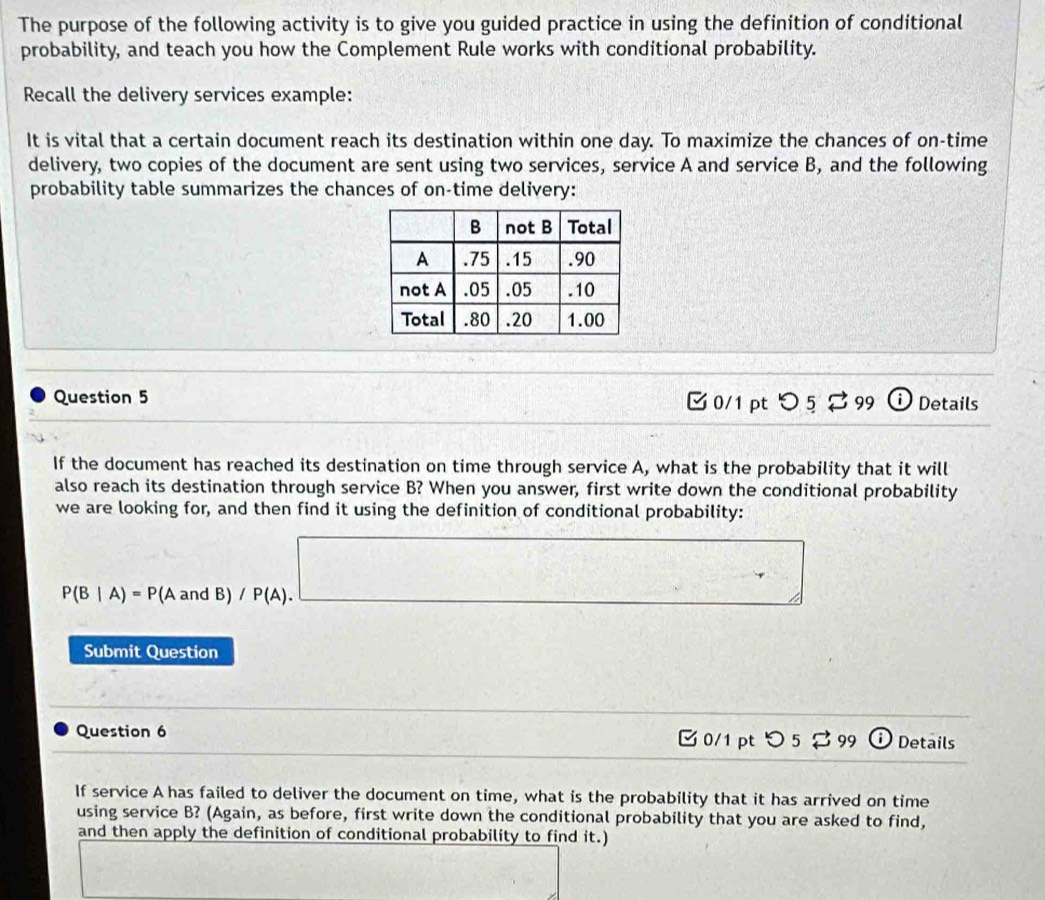 The purpose of the following activity is to give you guided practice in using the definition of conditional 
probability, and teach you how the Complement Rule works with conditional probability. 
Recall the delivery services example: 
It is vital that a certain document reach its destination within one day. To maximize the chances of on-time 
delivery, two copies of the document are sent using two services, service A and service B, and the following 
probability table summarizes the chances of on-time delivery: 
Question 5 [ 0/1 pt つ 5 % 99 ω Details 
If the document has reached its destination on time through service A, what is the probability that it will 
also reach its destination through service B? When you answer, first write down the conditional probability 
we are looking for, and then find it using the definition of conditional probability:
^5
P(B|A)=P(AandB)/P(A). □ 
Submit Question 
Question 6 0/1 ptつ 5 % 99 Details 
If service A has failed to deliver the document on time, what is the probability that it has arrived on time 
using service B? (Again, as before, first write down the conditional probability that you are asked to find, 
and then apply the definition of conditional probability to find it.)