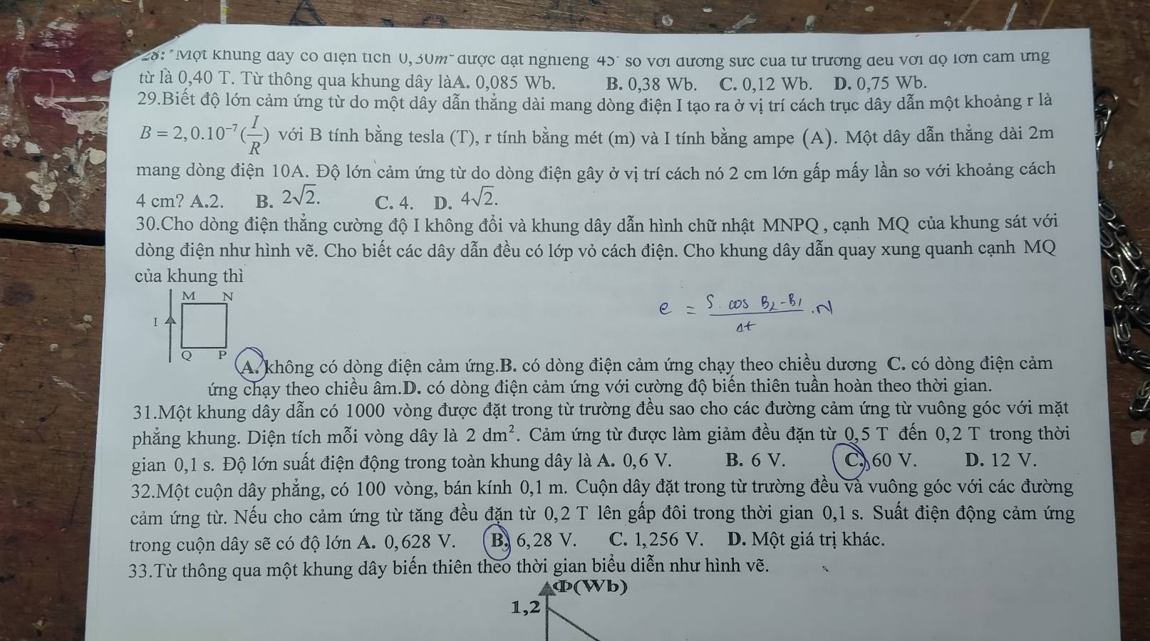 28: "Một khung day có diện tích U, 30m" được đạt nghieng 45" so với dương sực cua tư trương đeu với dọ lớn cam ưng
từ là 0,40 T. Từ thông qua khung dây làA. 0,085 Wb. B. 0,38 Wb. C. 0,12 Wb. D. 0,75 Wb.
29.Biết độ lớn cảm ứng từ do một dây dẫn thăng dài mang dòng điện I tạo ra ở vị trí cách trục dây dẫn một khoảng r là
B=2,0.10^(-7)( I/R ) với B tính bằng tesla (T), r tính bằng mét (m) và I tính bằng ampe (A). Một dây dẫn thẳng dài 2m
mang dòng điện 10A. Độ lớn cảm ứng từ do dòng điện gây ở vị trí cách nó 2 cm lớn gấp mấy lần so với khoảng cách
4 cm? A.2. B. 2sqrt(2). C. 4. D. 4sqrt(2).
30.Cho dòng điện thẳng cường độ I không đổi và khung dây dẫn hình chữ nhật MNPQ , cạnh MQ của khung sát với
đòng điện như hình vẽ. Cho biết các dây dẫn đều có lớp vỏ cách điện. Cho khung dây dẫn quay xung quanh cạnh MQ
của khung thì
e=frac S· cos B_2-B_1Delta t· N
A. không có dòng điện cảm ứng.B. có dòng điện cảm ứng chạy theo chiều dương C. có dòng điện cảm
ứng chạy theo chiều âm.D. có dòng điện cảm ứng với cường độ biến thiên tuần hoàn theo thời gian.
31.Một khung dây dẫn có 1000 vòng được đặt trong từ trường đều sao cho các đường cảm ứng từ vuông góc với mặt
phẳng khung. Diện tích mỗi vòng dây là 2dm^2. Cảm ứng từ được làm giảm đều đặn từ 0,5 T đến 0,2 T trong thời
gian 0,1 s. Độ lớn suất điện động trong toàn khung dây là A. 0,6 V. B. 6 V. C) 60 V. D. 12 V.
32.Một cuộn dây phẳng, có 100 vòng, bán kính 0,1 m. Cuộn dây đặt trong từ trường đều và vuông góc với các đường
cảm ứng từ. Nếu cho cảm ứng từ tăng đều đặn từ 0,2 T lên gấp đôi trong thời gian 0,1 s. Suất điện động cảm ứng
trong cuộn dây sẽ có độ lớn A. 0,628 V. B, 6, 28 V. C. 1,256 V. D. Một giá trị khác.
33.Từ thông qua một khung dây biến thiên theo thời gian biểu diễn như hình vẽ.