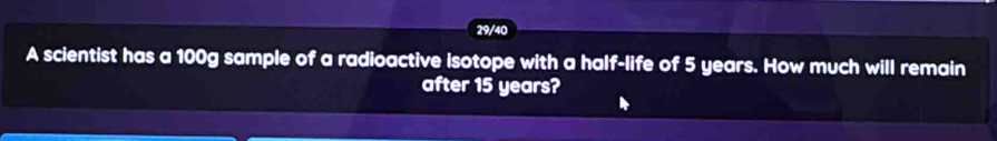 29/40 
A scientist has a 100g sample of a radioactive isotope with a half-life of 5 years. How much will remain 
after 15 years?