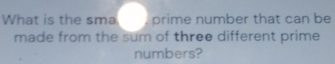 What is the sma , prime number that can be 
made from the sum of three different prime 
numbers?