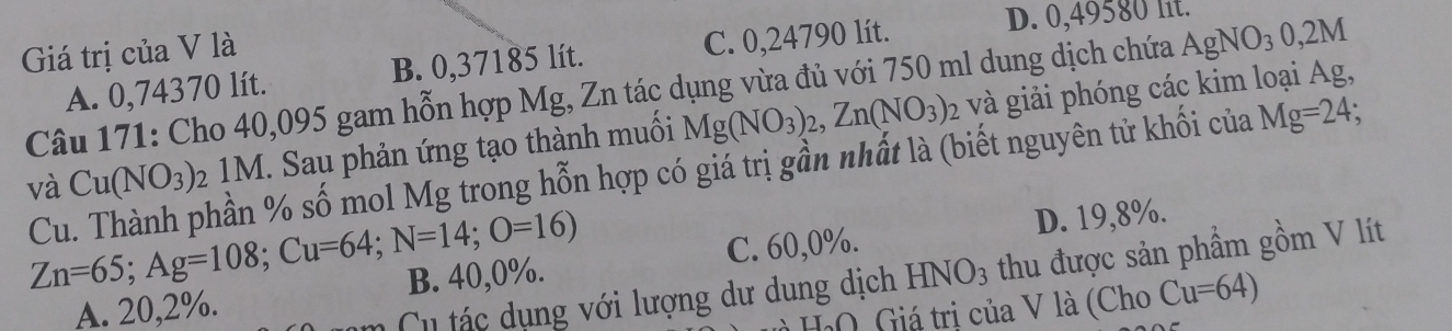 Giá trị của V là
A. 0,74370 lít. B. 0,37185 lít. C. 0,24790 lít.
D. 0,49580 lit.
Câu 171: Cho 40,095 gam hỗn hợp Mg, Zn tác dụng vừa đủ với 750 ml dung dịch chứa AgNO_3 0,2M
và Cu(NO_3) : 2 1M. Sau phản ứng tạo thành muối Mg(NO_3)_2, Zn(NO_3) 2 và giải phóng các kim loại Ag,
Cu. Thành phần % số mol Mg trong hỗn hợp có giá trị gần nhất là (biết nguyên tử khối của Mg=24;
Zn=65; Ag=108; Cu=64; N=14; O=16)
D. 19,8%.
A. 20,2%. B. 40,0%. C. 60, 0%.
Cu tác dụng với lượng dư dung dịch HNO_3 thu được sản phẩm gồm V lít
∩ Giá trị của V là (Cho Cu=64)