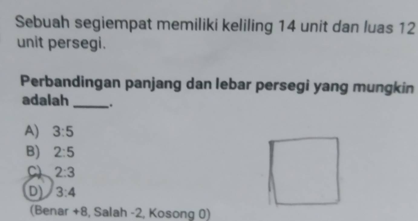 Sebuah segiempat memiliki keliling 14 unit dan luas 12
unit persegi.
Perbandingan panjang dan lebar persegi yang mungkin
adalah_
.
A) 3:5
B) 2:5
C) 2:3
D) 3:4
(Benar + 8, Salah -2, Kosong 0)