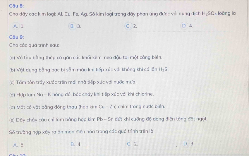 Cho dãy các kim loại: Al, Cu, Fe, Ag. Số kim loại trong dãy phản ứng được với dung dịch H_2SO_4 loāng là
A. 1. B. 3. C. 2. D. 4.
Câu 9:
Cho các quá trình sau:
(a) Vỏ tàu bằng thép có gắn các khối kẽm, neo đậu tại một cảng biển.
(b) Vật dụng bằng bạc bị sẵm màu khi tiếp xúc với không khí có lẫn H_2S. 
(c) Tấm tôn trầy xước trên mái nhà tiếp xúc với nước mưa.
(d) Hợp kim Na - K nóng đỏ, bốc cháy khi tiếp xúc với khí chlorine.
(đ) Một cổ vật bằng đồng thau (hợp kim Cu-Zn) chìm trong nước biển.
(e) Dây chảy cầu chì làm bằng hợp kim Pb - Sn đứt khi cường độ dòng điện tăng đột ngột.
Số trường hợp xảy ra ăn mòn điện hóa trong các quá trình trên là
A. 5. B. 4. C. 2. D. 3.