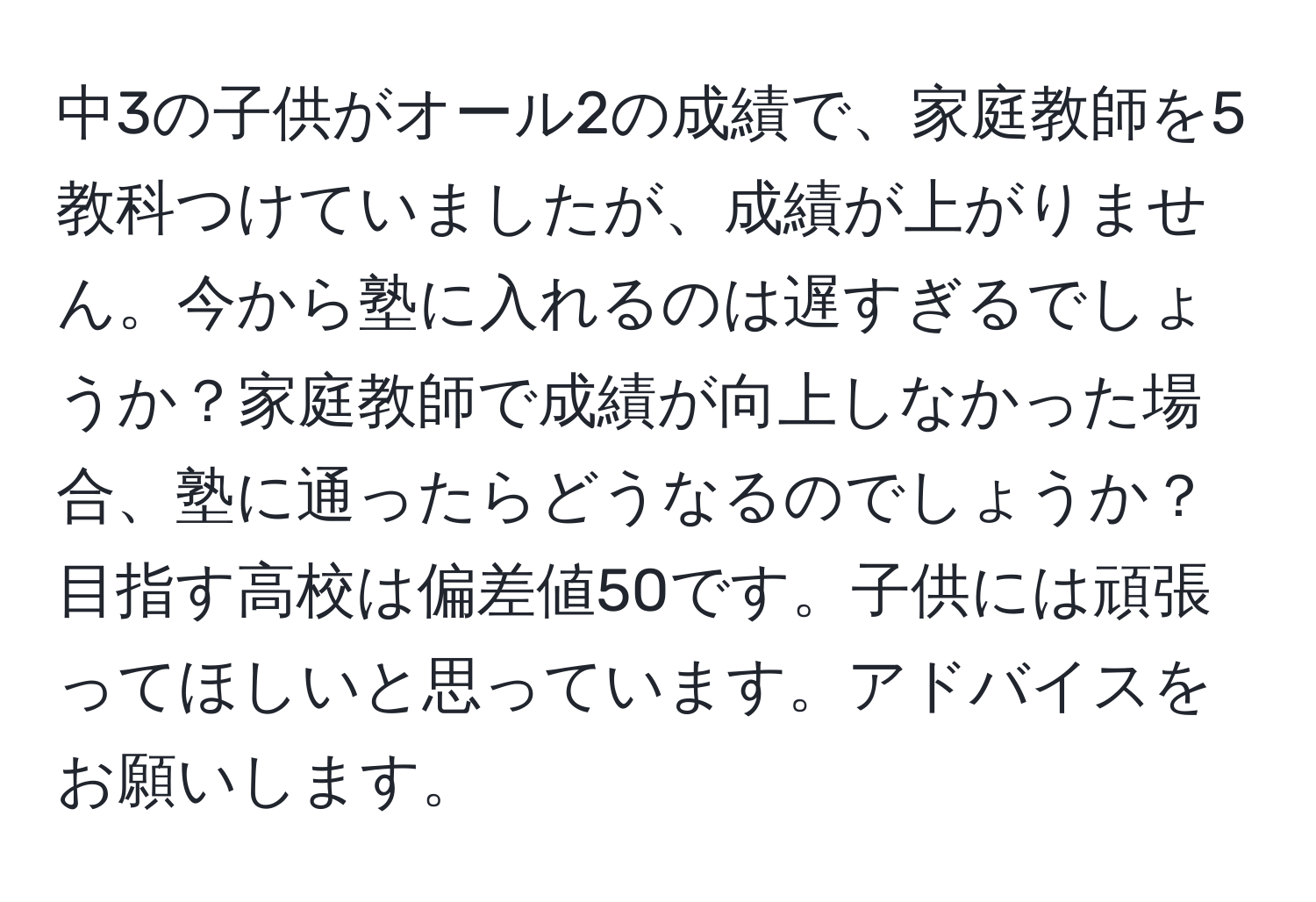 中3の子供がオール2の成績で、家庭教師を5教科つけていましたが、成績が上がりません。今から塾に入れるのは遅すぎるでしょうか？家庭教師で成績が向上しなかった場合、塾に通ったらどうなるのでしょうか？目指す高校は偏差値50です。子供には頑張ってほしいと思っています。アドバイスをお願いします。