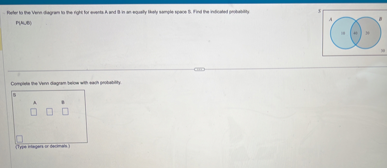 Refer to the Venn diagram to the right for events A and B in an equally likely sample space S. Find the indicated probability. s
P(AUB)
Complete the Venn diagram below with each probability.
s
A B
(Type integers or decimals.)