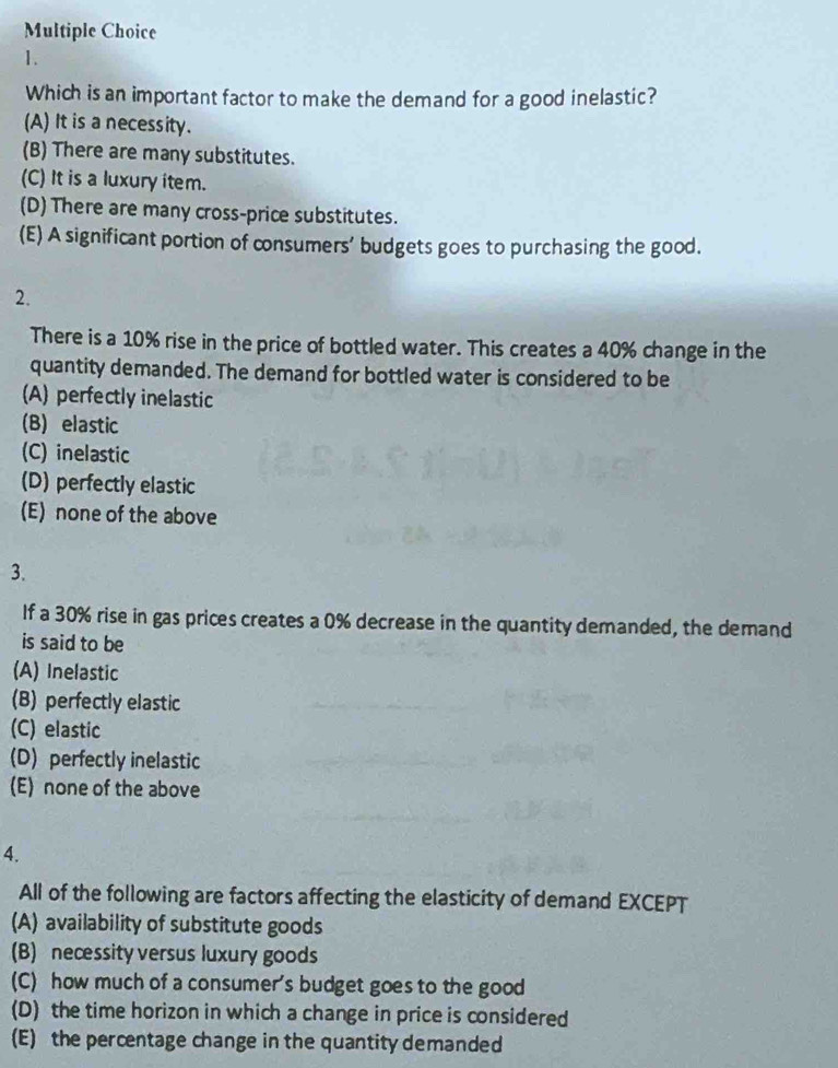 Which is an important factor to make the demand for a good inelastic?
(A) It is a necessity.
(B) There are many substitutes.
(C) It is a luxury item.
(D) There are many cross-price substitutes.
(E) A significant portion of consumers' budgets goes to purchasing the good.
2.
There is a 10% rise in the price of bottled water. This creates a 40% change in the
quantity demanded. The demand for bottled water is considered to be
(A) perfectly inelastic
(B) elastic
(C) inelastic
(D) perfectly elastic
(E) none of the above
3.
If a 30% rise in gas prices creates a 0% decrease in the quantity demanded, the demand
is said to be
(A) Inelastic
(B) perfectly elastic
(C) elastic
(D) perfectly inelastic
(E) none of the above
4.
All of the following are factors affecting the elasticity of demand EXCEPT
(A) availability of substitute goods
(B) necessity versus luxury goods
(C) how much of a consumer's budget goes to the good
(D) the time horizon in which a change in price is considered
(E) the percentage change in the quantity demanded