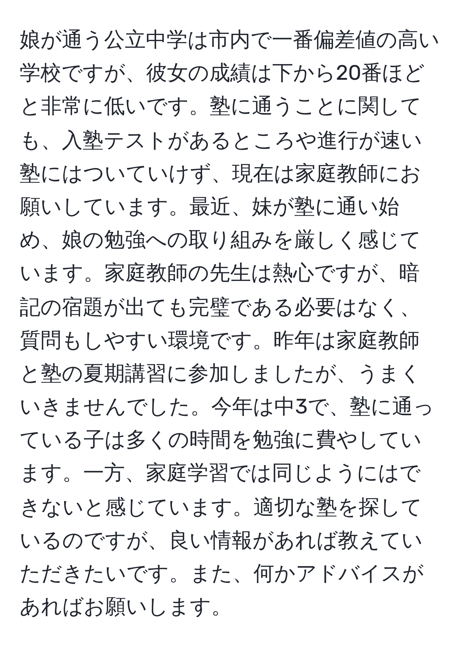 娘が通う公立中学は市内で一番偏差値の高い学校ですが、彼女の成績は下から20番ほどと非常に低いです。塾に通うことに関しても、入塾テストがあるところや進行が速い塾にはついていけず、現在は家庭教師にお願いしています。最近、妹が塾に通い始め、娘の勉強への取り組みを厳しく感じています。家庭教師の先生は熱心ですが、暗記の宿題が出ても完璧である必要はなく、質問もしやすい環境です。昨年は家庭教師と塾の夏期講習に参加しましたが、うまくいきませんでした。今年は中3で、塾に通っている子は多くの時間を勉強に費やしています。一方、家庭学習では同じようにはできないと感じています。適切な塾を探しているのですが、良い情報があれば教えていただきたいです。また、何かアドバイスがあればお願いします。