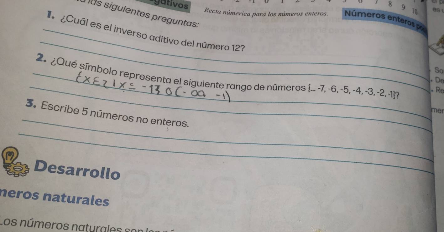 gativos

8 9 10 es 
mas siguientes preguntas: 
Recta númerica para los números enteros. Números enteros por 
_ 
_ ¿Cuál es el inverso aditivo del número 12? 
So 
_ 
_ 2º ¿Qué símbolo representa el siguiente rango de números ... -7, -6, -5, -4, -3, -2, -1 ? 
De 
Re 
_ 
mer 
3. Escribe 5 números no enteros. 
_ 
Desarrollo 
neros naturales 
Los números naturales son