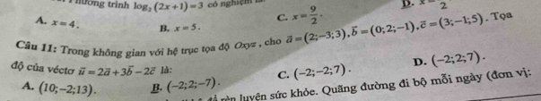 hường trình log _2(2x+1)=3 có nghiệm 1
C. x= 9/2 . D. x=2
A. x=4. B. x=5. 
Câu 11: Trong không gian với hệ trục tọa độ Oxyz , cho vector a=(2;-3;3), vector b=(0;2;-1), vector c=(3;-1;5). Tọa
độ của véctơ vector u=2vector a+3vector b-2vector c là: C. (-2;-2;7). D. (-2;2;7).
A. (10;-2;13). B (-2;2;-7). 
T rên luyện sức khỏe. Quãng đường đi bộ mỗi ngày (đơn vị: