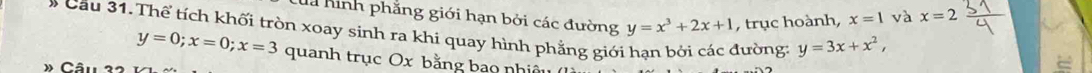 la hình phẳng giới hạn bởi các đường
x=1 và x=2
# Cầu 31. Thể tích khối tròn xoay sinh ra khi quay hình phẳng giới hạn bởi các đường y=x^3+2x+1 , trục hoành, y=3x+x^2,
y=0; x=0; x=3 quanh trục Ox bằng bao nhiê 
* Cân