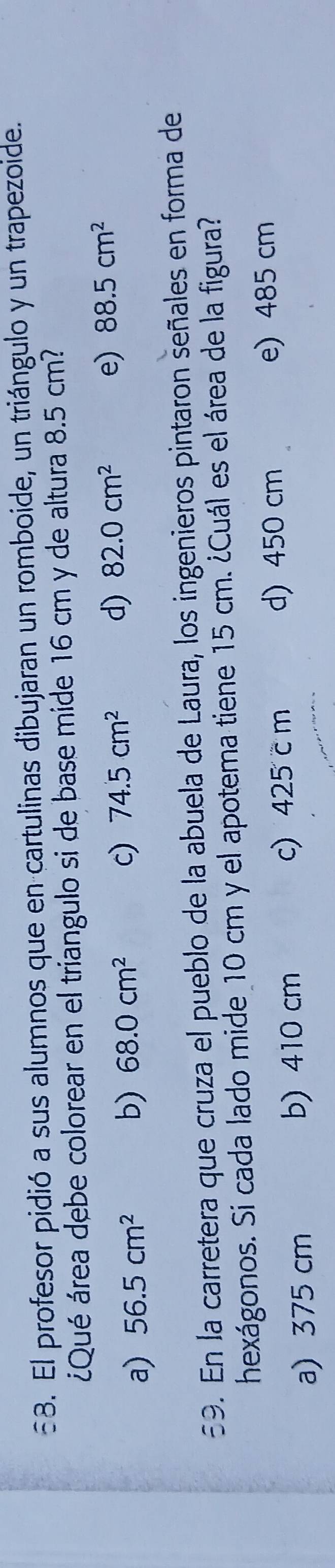 El profesor pidió a sus alumnos que en cartulinas dibujaran un romboide, un triángulo y un trapezoide.
¿Qué área debe colorear en el triangulo si de base mide 16 cm y de altura 8.5 cm?
a) 56.5cm^2 b) 68.0cm^2 c) 74.5cm^2 d) 82.0cm^2
e) 88.5cm^2
59. En la carretera que cruza el pueblo de la abuela de Laura, los ingenieros pintaron señales en forma de
hexágonos. Si cada lado mide 10 cm y el apotema tiene 15 cm. ¿Cuál es el área de la figura?
a) 375 cm b) 410 cm c) 425 c m d) 450 cm
e) 485 cm