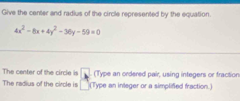 Give the center and radius of the circle represented by the equation.
4x^2-8x+4y^2-36y-59=0
The center of the circle is □. (Type an ordered pair, using integers or fraction 
The radius of the circle is □ (Type an integer or a simplified fraction.)