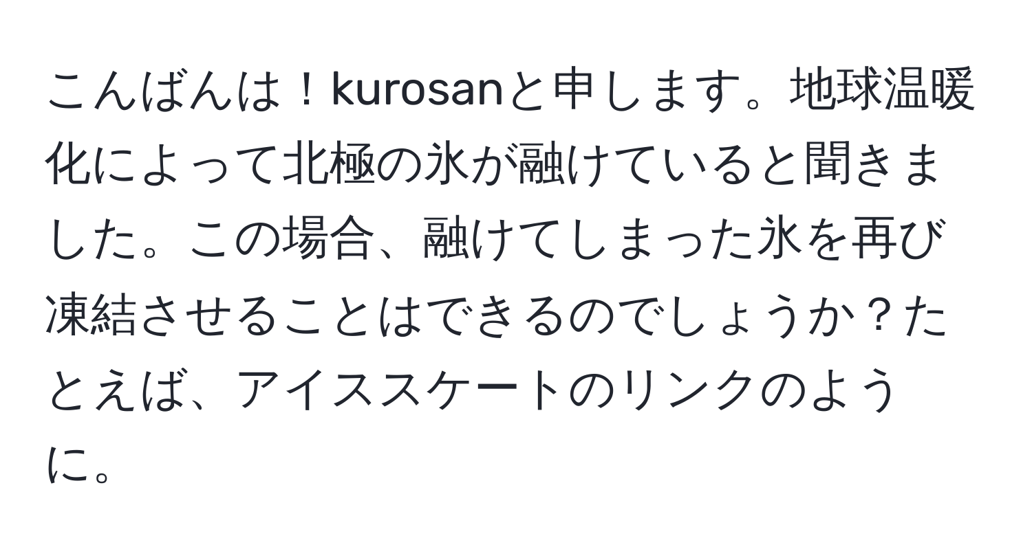 こんばんは！kurosanと申します。地球温暖化によって北極の氷が融けていると聞きました。この場合、融けてしまった氷を再び凍結させることはできるのでしょうか？たとえば、アイススケートのリンクのように。