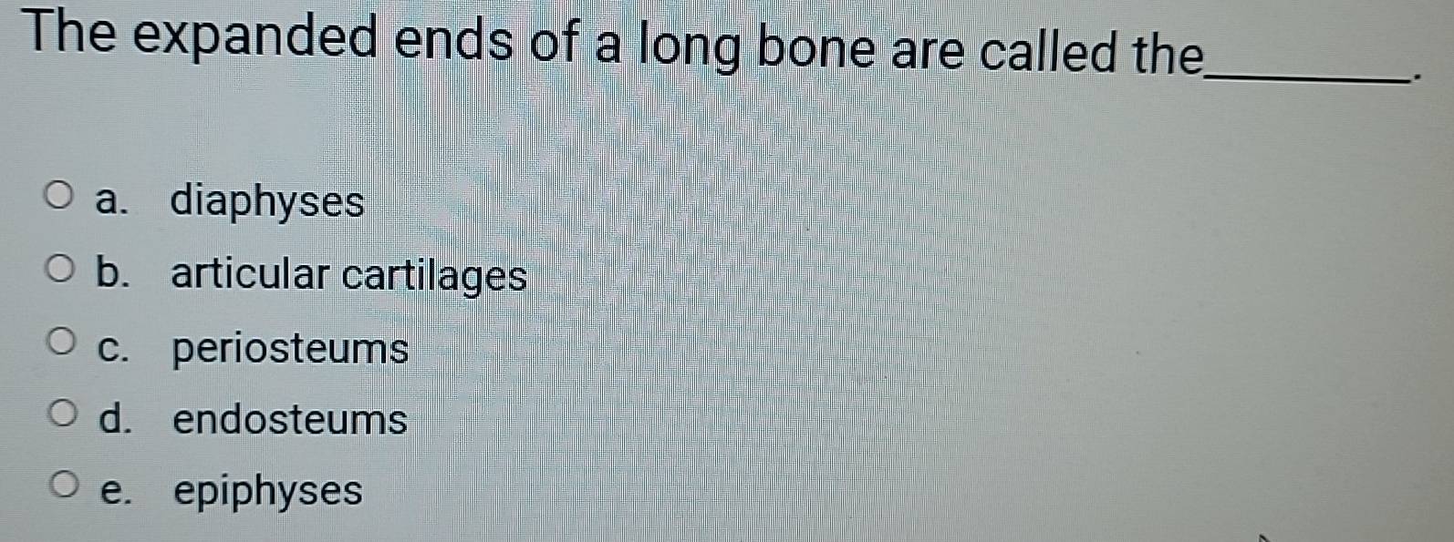 The expanded ends of a long bone are called the_
,
a. diaphyses
b. articular cartilages
c. periosteums
d. endosteums
e. epiphyses