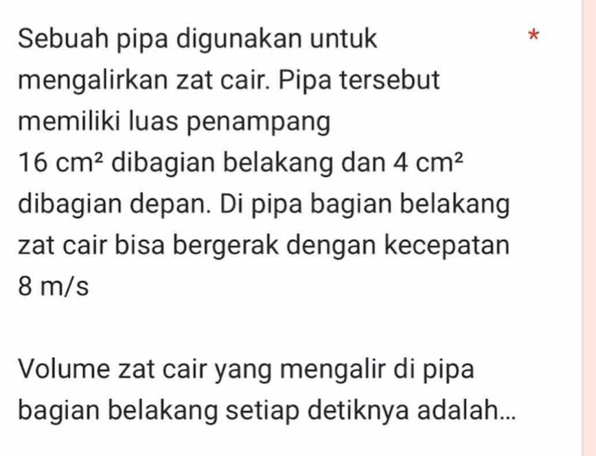 Sebuah pipa digunakan untuk 
mengalirkan zat cair. Pipa tersebut 
memiliki luas penampang
16cm^2 dibagian belakang dan 4cm^2
dibagian depan. Di pipa bagian belakang 
zat cair bisa bergerak dengan kecepatan
8 m/s
Volume zat cair yang mengalir di pipa 
bagian belakang setiap detiknya adalah...