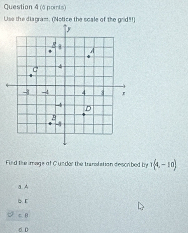 Use the diagram. (Notice the scale of the grid!!!)
Find the image of C under the translation described by T(4,-10)
a. A
b. E
c. B
d D