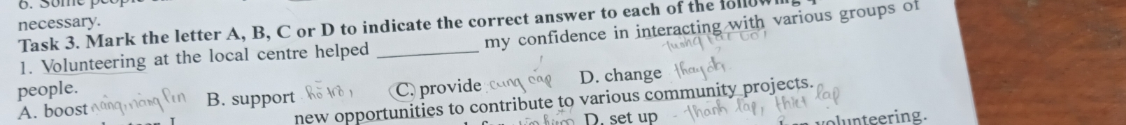necessary. Task 3. Mark the letter A, B, C or D to indicate the correct answer to each of the followlll.
my confidence in interacting with various groups of
1. Volunteering at the local centre helped_
people. C. provide D. change
new opportunities to contribute to various community projects.
A. boost B. support
D. set up
volunteering.