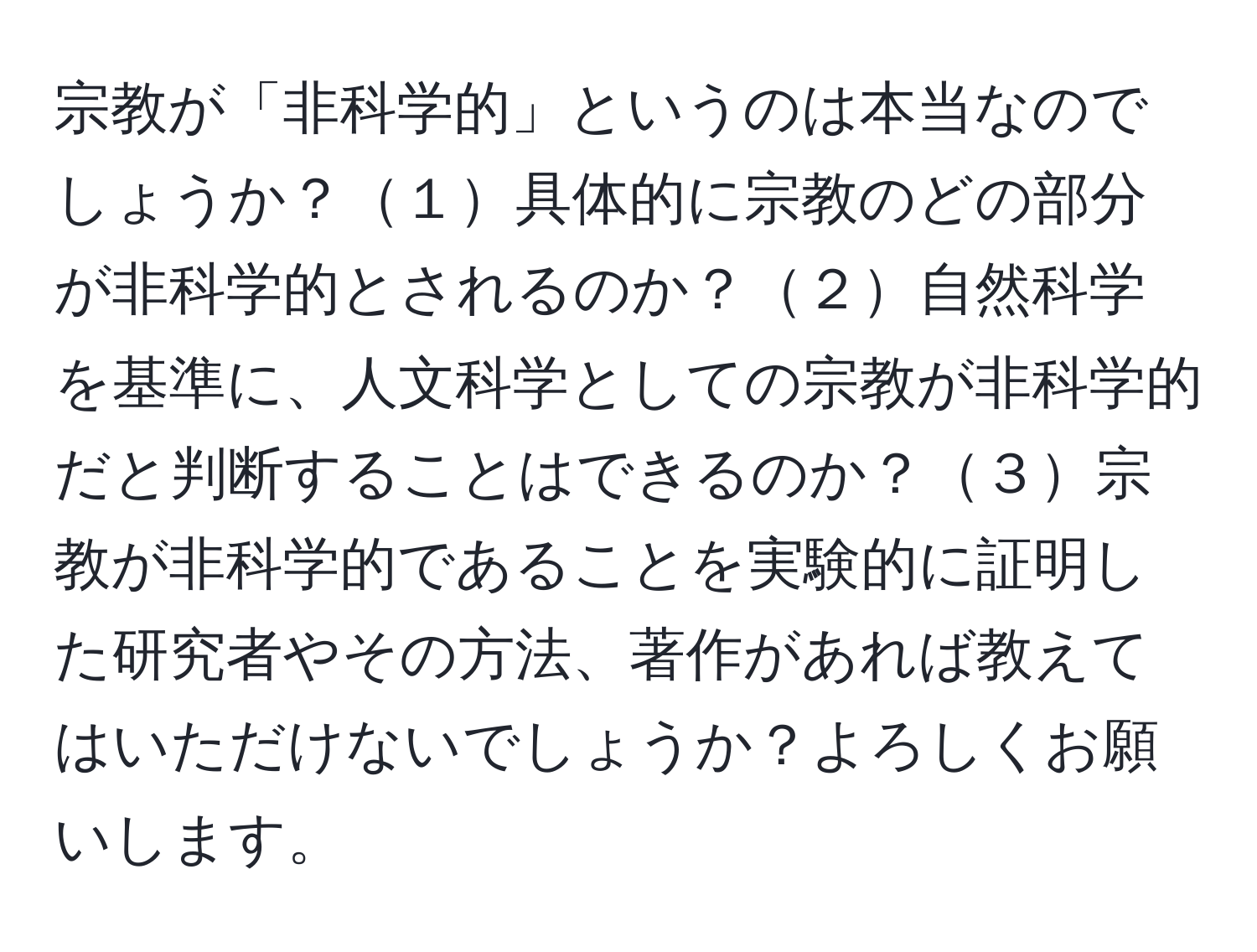 宗教が「非科学的」というのは本当なのでしょうか？１具体的に宗教のどの部分が非科学的とされるのか？２自然科学を基準に、人文科学としての宗教が非科学的だと判断することはできるのか？３宗教が非科学的であることを実験的に証明した研究者やその方法、著作があれば教えてはいただけないでしょうか？よろしくお願いします。