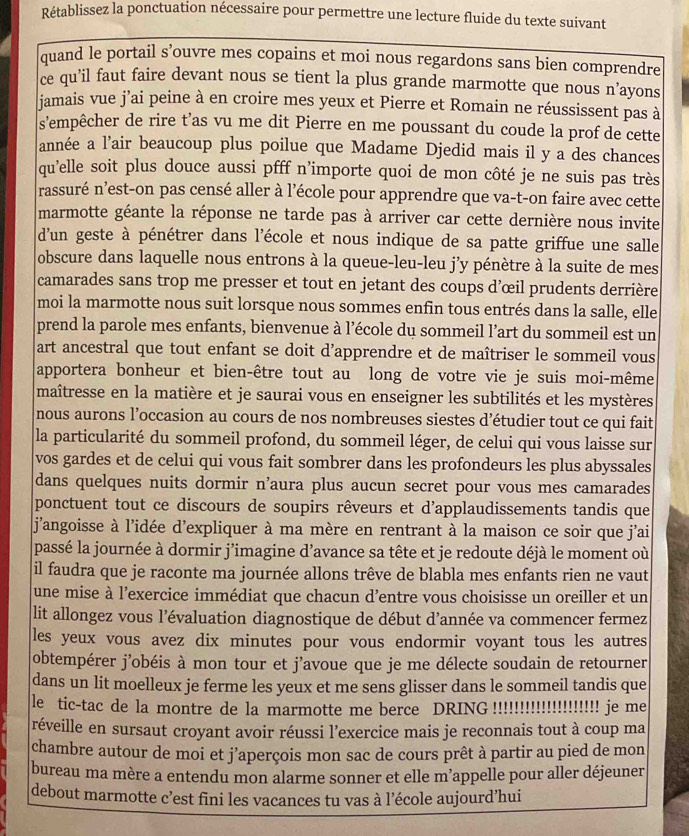 Rétablissez la ponctuation nécessaire pour permettre une lecture fluide du texte suivant
quand le portail s’ouvre mes copains et moi nous regardons sans bien comprendre
ce qu’il faut faire devant nous se tient la plus grande marmotte que nous n’ayons
jamais vue j’ai peine à en croire mes yeux et Pierre et Romain ne réussissent pas à
s’empêcher de rire t’as vu me dit Pierre en me poussant du coude la prof de cette
année a l’air beaucoup plus poilue que Madame Djedid mais il y a des chances
qu'elle soit plus douce aussi pfff n’importe quoi de mon côté je ne suis pas très
rassuré n’est-on pas censé aller à l’école pour apprendre que va-t-on faire avec cette
marmotte géante la réponse ne tarde pas à arriver car cette dernière nous invite
d'un geste à pénétrer dans l'école et nous indique de sa patte griffue une salle
obscure dans laquelle nous entrons à la queue-leu-leu j’y pénètre à la suite de mes
camarades sans trop me presser et tout en jetant des coups d'œil prudents derrière
moi la marmotte nous suit lorsque nous sommes enfin tous entrés dans la salle, elle
prend la parole mes enfants, bienvenue à l’école du sommeil l'art du sommeil est un
art ancestral que tout enfant se doit d’apprendre et de maîtriser le sommeil vous
apportera bonheur et bien-être tout au long de votre vie je suis moi-même
maîtresse en la matière et je saurai vous en enseigner les subtilités et les mystères
nous aurons l’occasion au cours de nos nombreuses siestes d’étudier tout ce qui fait
la particularité du sommeil profond, du sommeil léger, de celui qui vous laisse sur
vos gardes et de celui qui vous fait sombrer dans les profondeurs les plus abyssales
dans quelques nuits dormir n’aura plus aucun secret pour vous mes camarades
ponctuent tout ce discours de soupirs rêveurs et d'applaudissements tandis que
j'angoisse à l'idée d'expliquer à ma mère en rentrant à la maison ce soir que j'ai
passé la journée à dormir j’imagine d’avance sa tête et je redoute déjà le moment où
il faudra que je raconte ma journée allons trêve de blabla mes enfants rien ne vaut
une mise à l’exercice immédiat que chacun d’entre vous choisisse un oreiller et un
lit allongez vous l’évaluation diagnostique de début d’année va commencer fermez
les yeux vous avez dix minutes pour vous endormir voyant tous les autres
obtempérer j'obéis à mon tour et j'avoue que je me délecte soudain de retourner
dans un lit moelleux je ferme les yeux et me sens glisser dans le sommeil tandis que
le tic-tac de la montre de la marmotte me berce DRING !!!!!!!!!!!!!!!!!!!!! je me
réveille en sursaut croyant avoir réussi l’exercice mais je reconnais tout à coup ma
chambre autour de moi et j'aperçois mon sac de cours prêt à partir au pied de mon
bureau ma mère a entendu mon alarme sonner et elle m’appelle pour aller déjeuner
debout marmotte c’est fini les vacances tu vas à l’école aujourd’hui