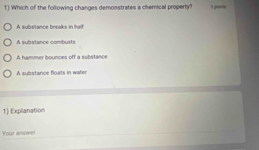 Which of the following changes demonstrates a chemical property? 2 points
A substance breaks in half
A substance combusts
A hammer bounces off a substance
A substance floats in water
1) Explanation
Your answer