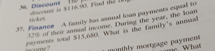 Discount T 
discount is $116.90. Find the ul 
37. Finance A family has annual loan payments equal to 
ticket.
32% of their annual income. During the year, the loan 
payments total $15,680. What is the family's annual 
income ? 
monthly mortgage payment 
m . W at