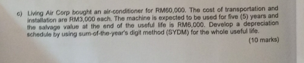 Living Air Corp bought an air-conditioner for RM60,000. The cost of transportation and 
installation are RM3,000 each. The machine is expected to be used for five (5) years and 
the salvage value at the end of the useful life is RM6,000. Develop a depreciation 
schedule by using sum-of-the-year's digit method (SYDM) for the whole useful life. 
(10 marks)