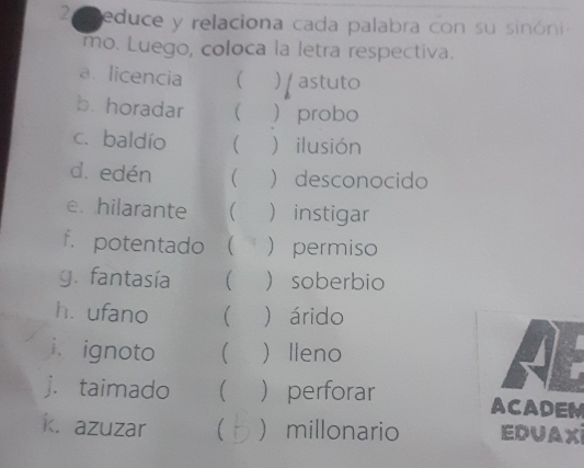 educe y relaciona cada palabra con su sinóni 
mo. Luego, coloca la letra respectiva. 
a licencia ( )astuto 
b. horadar (  probo 
c. baldío   ilusión 
d. edén (  desconocido 
e. hilarante (  instigar 
f. potentado (  permiso 
g. fantasía   soberbio 
héufano   árido 
i. ignoto  Ileno 
j. taimado (  perforar ACADEM 
k. azuzar  millonario EDUAX