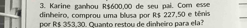 Karine ganhou R$600,00 de seu pai. Com esse 
dinheiro, comprou uma blusa por R$ 227,50 e tênis 
por R$ 353,30. Quanto restou de dinheiro para ela?