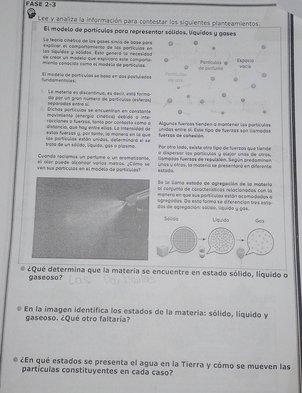 FASE 2-3
Lee y analiza la información para contestar los siguientes planteamientos.
El modelo de partículas para representar sólidos, líquidos y gases
La teoría cinética de los gases sirvió de base para
explicar el comportamiento de las partículas en
.
los líquidos y sólidos. Esto generó la necesidad
de crear un modelo que explicara este comporta- Partículas Espacio
miento conocido como el modelo de partículas. vacío
de perfume
El modelo de partículas se basa en dos postulados Partículas
fundamentales: de aire
La materia es discontinua, es decir, está forma-
da por un gran número de partículas (esferas)
separadas entre sí.
. Dichas partículas se encuentran en constante
movimiento (energía cinética) debido a inte-
racciones o fuerzas, tanto por contacto como a Algunas fuerzas tienden a mantener las partículas
distancia, que hay entre ellas. La intensidad de unidas entre sí. Este tipo de fuerzas son llamadas
estas fuerzas y, por tanto, la manera en la que fuerzas de cohesión.
las partículas están unidas, determinará si se
trata de un sólido, líquido, gas o plasma. Por otro lado, existe otro tipo de fuerzas que tiende
a dispersar las partículas y alejar unas de otras,
Cuando rociamos un perfume o un aromatizante, llamadas fuerzas de repulsión. Según predominen
el olor puede alcanzar varios metros. ¿Cómo se unas u otras, la materia se presentará en diferente
ven sus partículas en el modelo de partículas? estado.
Se le llama estado de agregación de la materia
al conjunto de características relacionadas con la
manera en que sus partículas están acomodadas o
agregadas. De esta forma se diferencian tres esta-
dos de agregación: sólido, líquido y gas.
¿Qué determina que la materia se encuentre en estado sólido, líquido o
gaseoso?
En la imagen identifica los estados de la materia: sólido, líquido y
gaseoso. ¿Qué otro faltaría?
¿En qué estados se presenta el agua en la Tierra y cómo se mueven las
partículas constituyentes en cada caso?