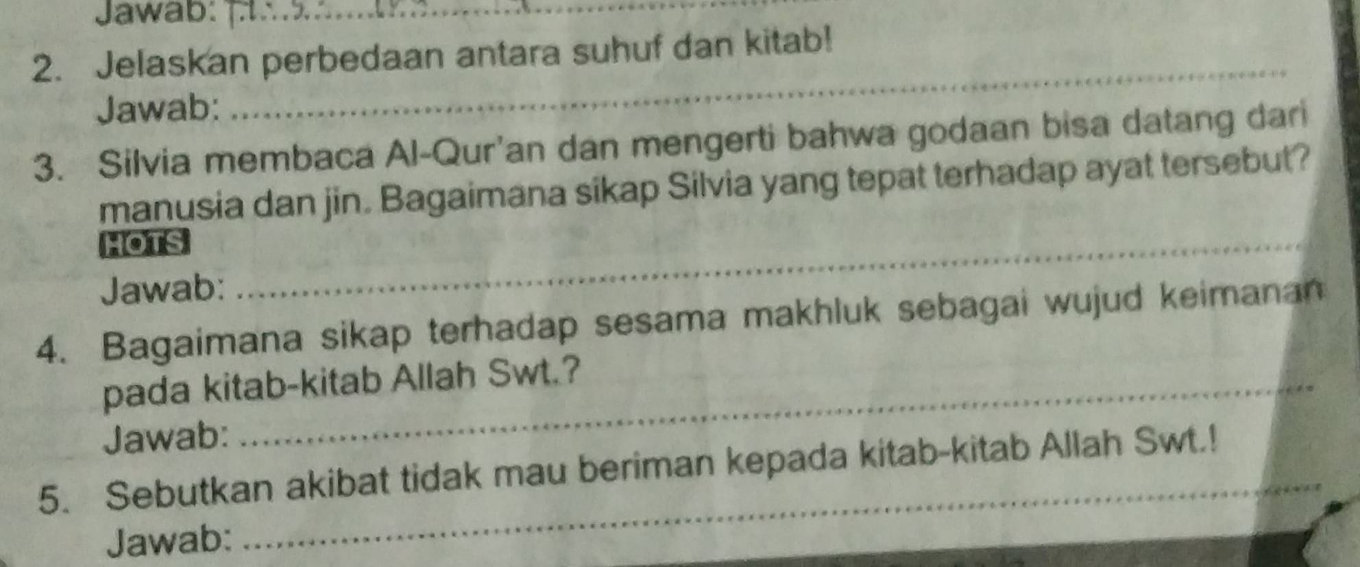 Jawab: 
_ 
_ 
2. Jelaskan perbedaan antara suhuf dan kitab! 
Jawab: 
3. Silvia membaca Al-Qur'an dan mengerti bahwa godaan bisa datang dari 
manusia dan jin. Bagaimana sikap Silvia yang tepat terhadap ayat tersebut? 
HOTS 
Jawab: 
_ 
_ 
4. Bagaimana sikap terhadap sesama makhluk sebagai wujud keimanan 
pada kitab-kitab Allah Swt.? 
Jawab: 
5. Sebutkan akibat tidak mau beriman kepada kitab-kitab Allah Swt.! 
Jawab: 
_