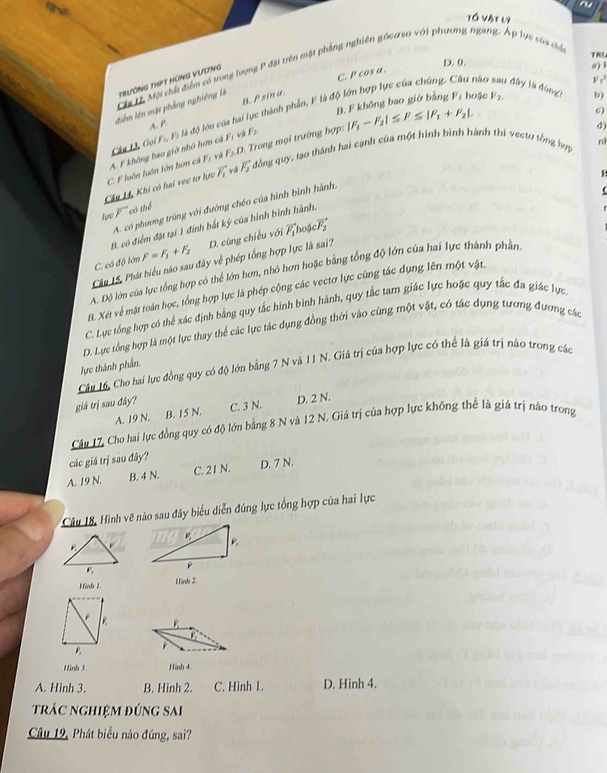 Tố Vật l9
TRA
D. 0.
Cặt 1. Một chất điểm có trong lượng P đật trên mật phầng nghiên gócư so với phương ngang. Áp lực sủa cha
F 
TrườNg ThPT HứNg Vương
B. P sin a. C. P cos α.
a) l
náo 1 đây là đùng b)
B. F không bao giờ bằng l^7 hoặc F_2,
điểm lên mặt phẳng nghiêng là
s)
Câu 13, Gọi Fi, Fs là độ lớn của hai thành phần, F là độ
A. P.
n
C. F luôn luôn lớn hơn cả Fị và F_2.D. Trong mọi trường hợp: |F_1-F_2|≤ F≤ |F_1+F_2|.
A. F không bao giờ nhớ hơn cá Fị và F_2
d)
Câu M, Khi có hai vec tơ lực vector F_1 và vector F_2 T đồng quy, tạo thành hai cạnh của một hình bình hành thì vectơ tổng hợp
A. có phương trùng với đường chéo của hình binh hành
lực vector F có thể
B. có điểm đặt tại 1 đính bất kỳ của hình bình hành.
C. có độ lớn F=F_1+F_2 D. cùng chiều với vector F_1
hoặc vector F_2
Câu 15. Phát biểu nào sau đây về phép tổng hợp lực là sai?
A. Độ lớn của lực tổng hợp có thể lớn hơn, nhỏ hơn hoặc bằng tổng độ lớn của hai lực thành phần
B. Xét về mặt toán học, tổng hợp lực là phép cộng các vectơ lực cùng tác dụng lên một vật,
C. Lực tổng hợp có thể xác định bằng quy tắc hình bình hành, quy tắc tam giác lực hoặc quy tắc đa giác lực
D. Lực tổng hợp là một lực thay thể các lực tác dụng đồng thời vào cùng một vật, có tác dụng tương đương các
Câu 16, Cho hai lực đồng quy có độ lớn bằng 7 N và 11 N. Giá trị của hợp lực có thể là giá trị nào trong các
lực thành phần.
giá trị sau đây?
A. 19 N. B. 15 N. C. 3 N. D. 2 N.
Câu 17, Cho hai lực đồng quy có độ lớn bằng 8 N và 12 N. Giá trị của hợp lực không thể là giá trị nào trong
các giá trị sàu đây?
A. 19 N. B. 4 N. C. 21 N. D. 7 N.
Câu 18, Hình vẽ nào sau đây biểu diễn đúng lực tổng hợp của hai lực
Hình L Hinh 2
Hình 3. Hinh 4.
A. Hình 3. B. Hình 2. C. Hình 1. D. Hình 4.
trác nghiệm đúng sai
Câu 19, Phát biểu nào đúng, sai?