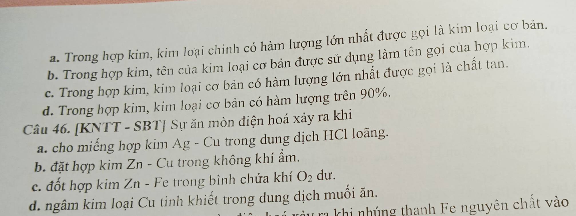 a. Trong hợp kim, kim loại chinh có hàm lượng lớn nhất được gọi là kim loại cơ bản.
b. Trong hợp kim, tên của kim loại cơ bản được sử dụng làm tên gọi của hợp kim.
c. Trong hợp kim, kim loại cơ bản có hàm lượng lớn nhất được gọi là chất tan.
d. Trong hợp kim, kim loại cơ bản có hàm lượng trên 90%.
Câu 46. [KNTT - SBT] Sự ăn mòn điện hoá xảy ra khi
a. cho miếng hợp kim Ag - Cu trong dung dịch HCl loãng.
b. đặt hợp kim Zn - Cu trong không khí ẩm.
c. đốt hợp kim Zn - Fe trong bình chứa khí O_2 dư.
d. ngâm kim loại Cu tinh khiết trong dung dịch muối ăn.
khi nhúng thanh Fe nguyên chất vào