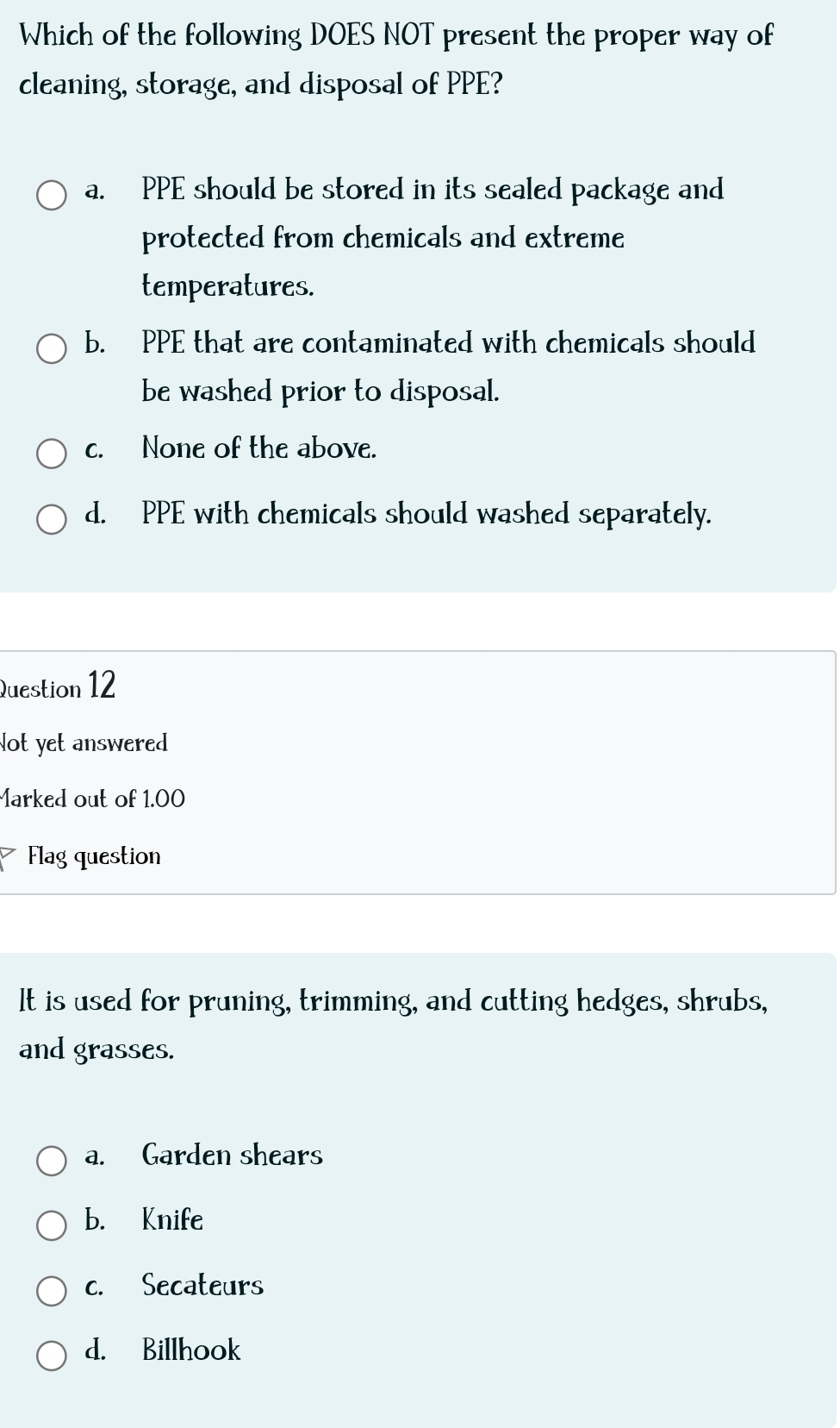 Which of the following DOES NOT present the proper way of
cleaning, storage, and disposal of PPE?
a. PPE should be stored in its sealed package and
protected from chemicals and extreme
temperatures.
b. PPE that are contaminated with chemicals should
be washed prior to disposal.
c. None of the above.
d. PPE with chemicals should washed separately.
Question 12
Not yet answered
Marked out of 1.00
Flag question
It is used for pruning, trimming, and cutting hedges, shrubs,
and grasses.
a. Garden shears
b. Knife
c. Secateurs
d. Billhook